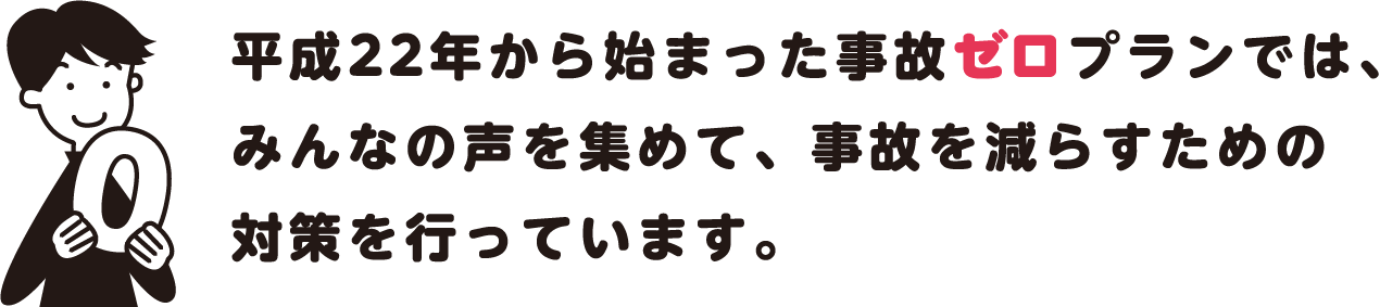平成22年から始まった事故ゼロプランでは、みんなの声を集めて、事故を減らすための対策を行っています。