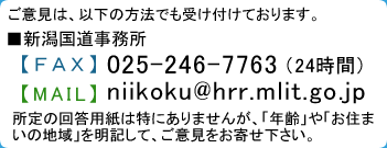 FAX番号025-246-7776　メールアドレスniikoku@hrr.mlit.go.jp　所定の回答用紙は特にありませんが、「年齢」や「お住まいの地域」を明記して、ご意見をお寄せ下さい。