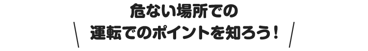 危ない場所での運転でのポイントを知ろう！