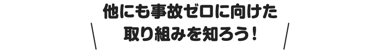 他にも事故ゼロに向けた取り組みを知ろう！