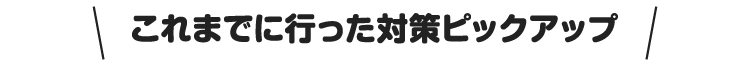 これまでに行った対策ピックアップ