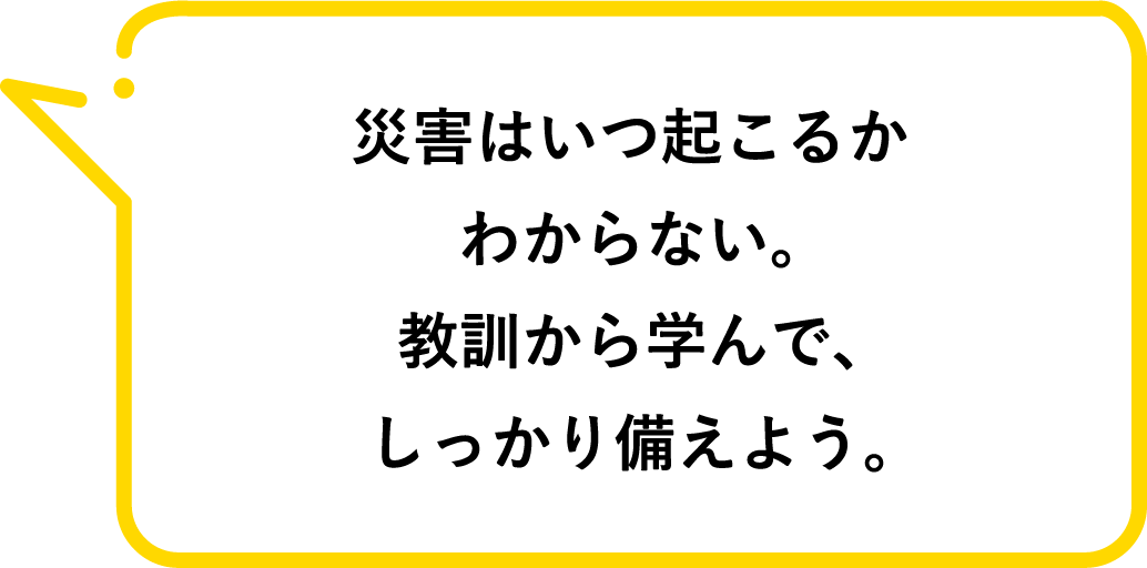 災害はいつ起こるかわからない。教訓から学んで、しっかり備えよう。