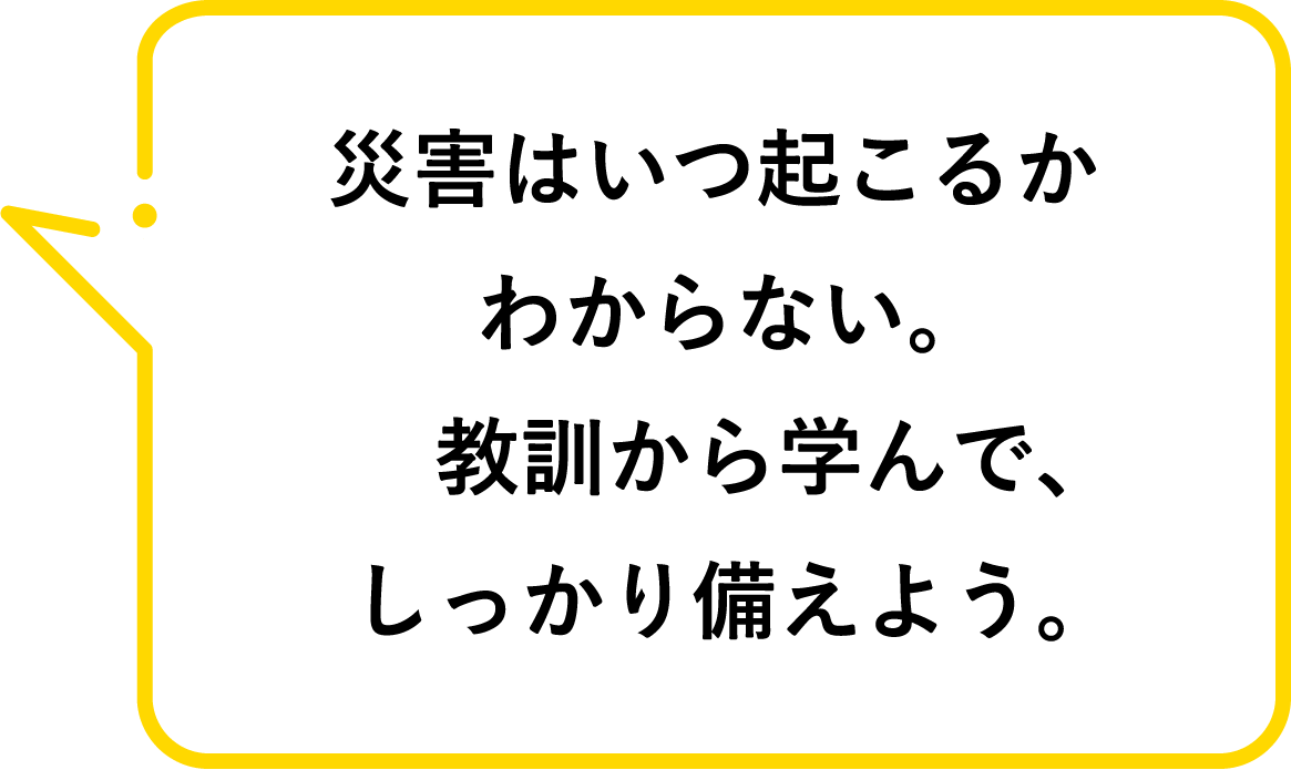 災害はいつ起こるかわからない。教訓から学んで、しっかり備えよう。